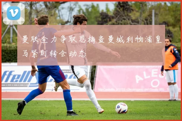 曼联全力争取恩梅查曼城利物浦皇马紧盯转会动态