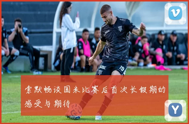 索默畅谈国米比赛后首次长假期的感受与期待