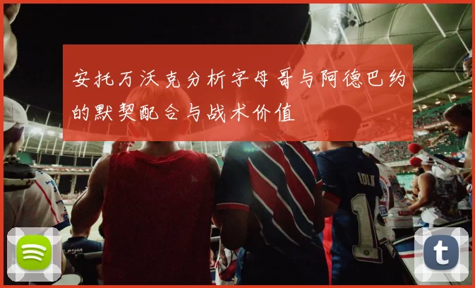 安托万沃克分析字母哥与阿德巴约的默契配合与战术价值