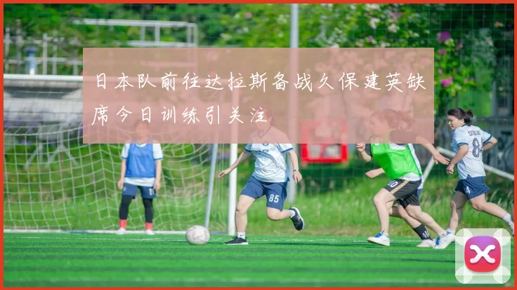 日本队前往达拉斯备战久保建英缺席今日训练引关注