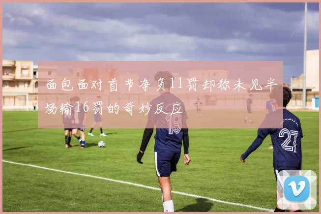 面包面对首节净负11罚却称未见半场输16罚的奇妙反应