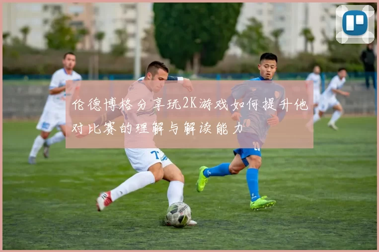 伦德博格分享玩2K游戏如何提升他对比赛的理解与解读能力