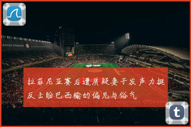 拉菲尼亚赛后遭质疑妻子发声力挺反击盼巴西输的偏见与俗气