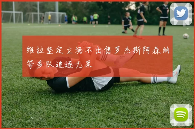 维拉坚定立场不出售罗杰斯阿森纳等多队追逐无果