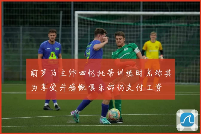 前罗马主帅回忆托蒂训练时光称其为享受并感慨俱乐部仍支付工资