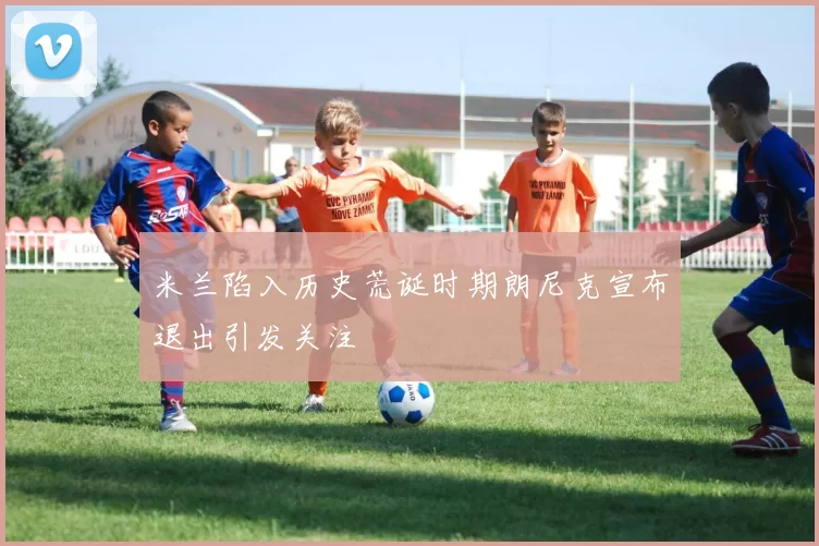 米兰陷入历史荒诞时期朗尼克宣布退出引发关注