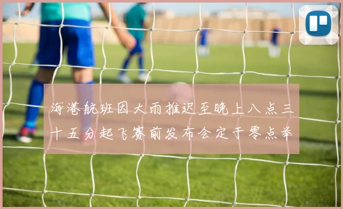 海港航班因大雨推迟至晚上八点三十五分起飞赛前发布会定于零点举行