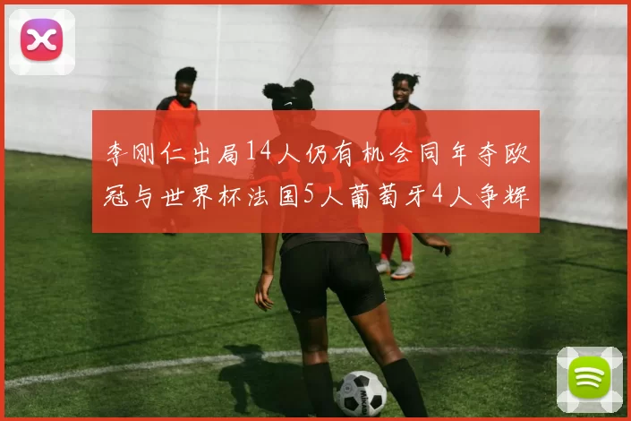 李刚仁出局14人仍有机会同年夺欧冠与世界杯法国5人葡萄牙4人争辉