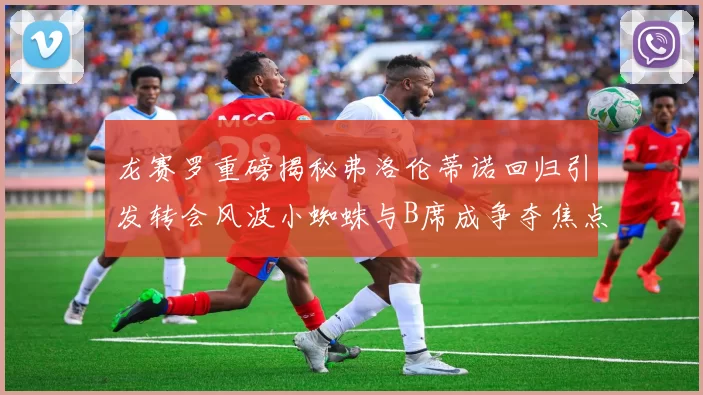 龙赛罗重磅揭秘弗洛伦蒂诺回归引发转会风波小蜘蛛与B席成争夺焦点