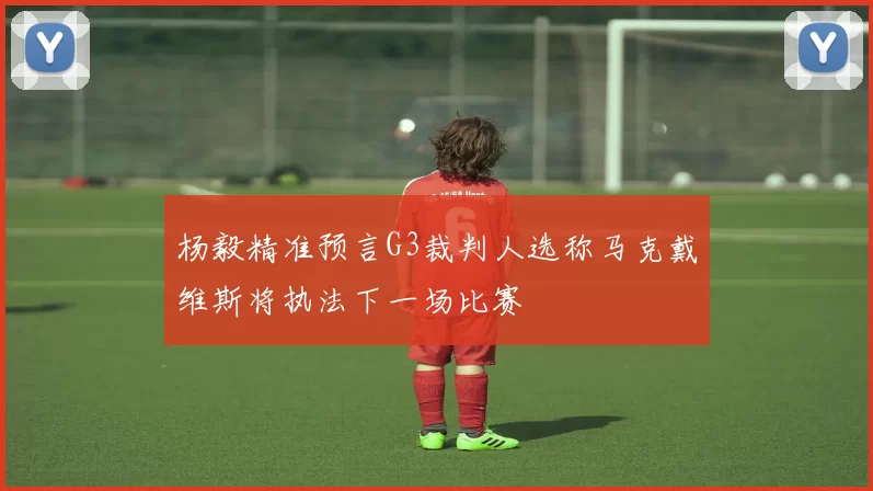 杨毅精准预言G3裁判人选称马克戴维斯将执法下一场比赛